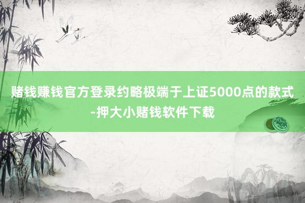 赌钱赚钱官方登录约略极端于上证5000点的款式-押大小赌钱软件下载