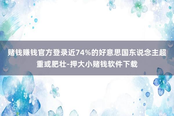 赌钱赚钱官方登录近74%的好意思国东说念主超重或肥壮-押大小赌钱软件下载