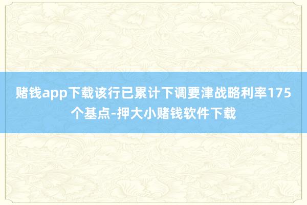 赌钱app下载该行已累计下调要津战略利率175个基点-押大小赌钱软件下载
