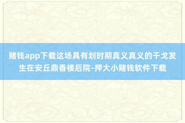 赌钱app下载这场具有划时期真义真义的干戈发生在安丘鼎香楼后院-押大小赌钱软件下载