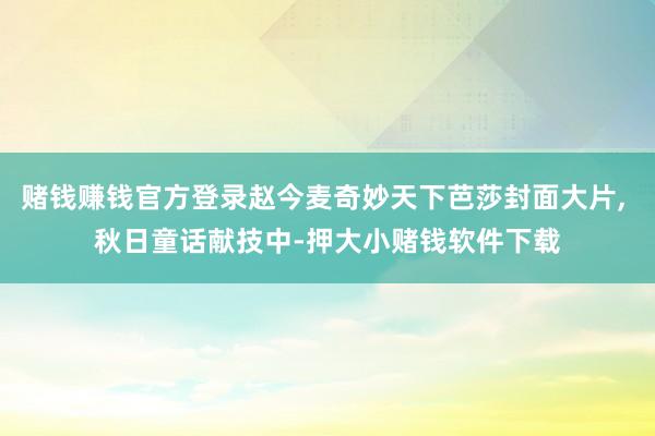 赌钱赚钱官方登录赵今麦奇妙天下芭莎封面大片, 秋日童话献技中-押大小赌钱软件下载