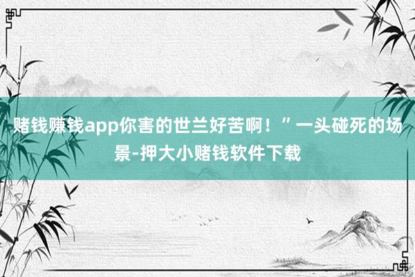 赌钱赚钱app你害的世兰好苦啊！”一头碰死的场景-押大小赌钱软件下载