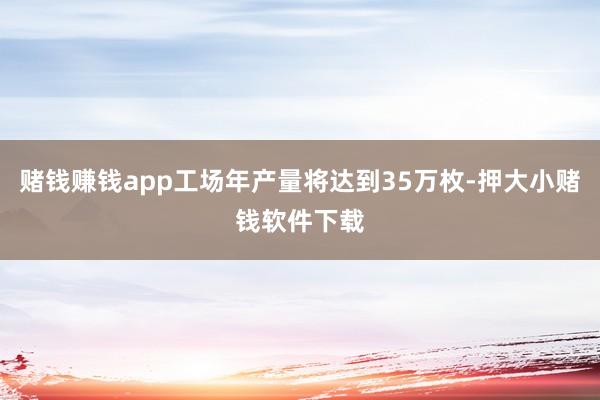 赌钱赚钱app工场年产量将达到35万枚-押大小赌钱软件下载