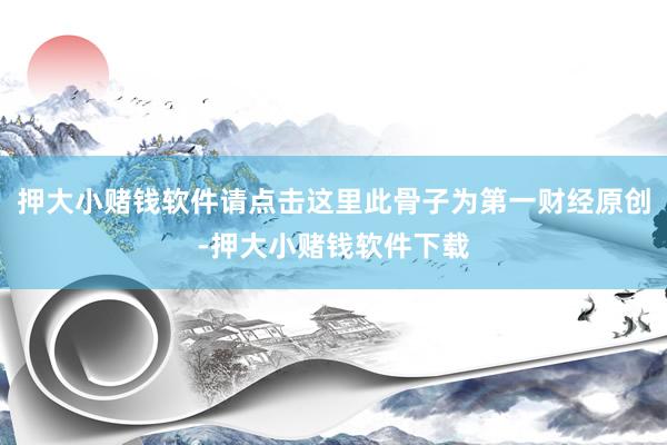 押大小赌钱软件请点击这里此骨子为第一财经原创-押大小赌钱软件下载