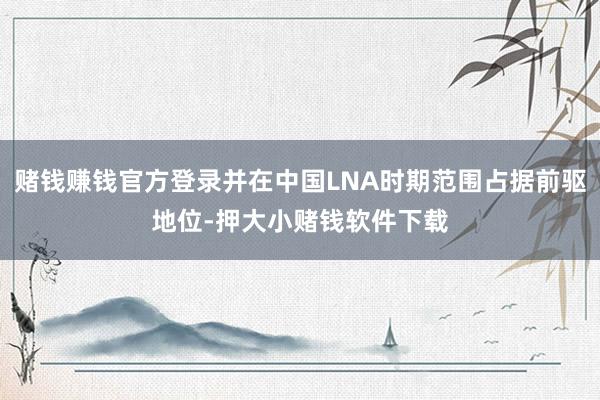赌钱赚钱官方登录并在中国LNA时期范围占据前驱地位-押大小赌钱软件下载