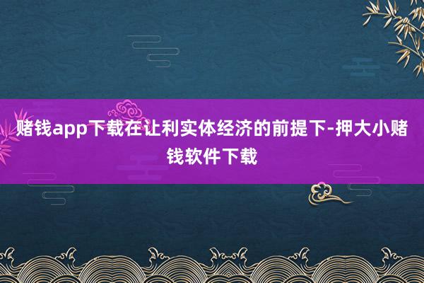 赌钱app下载在让利实体经济的前提下-押大小赌钱软件下载