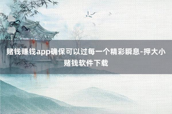 赌钱赚钱app确保可以过每一个精彩瞬息-押大小赌钱软件下载