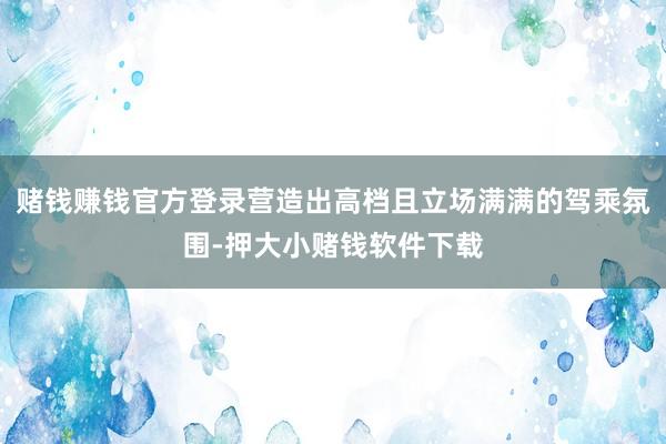 赌钱赚钱官方登录营造出高档且立场满满的驾乘氛围-押大小赌钱软件下载