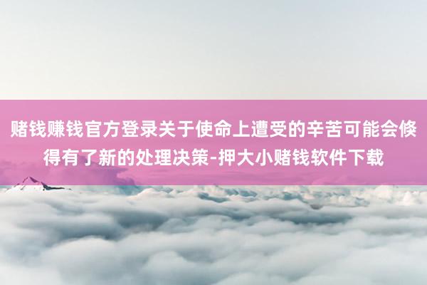 赌钱赚钱官方登录关于使命上遭受的辛苦可能会倏得有了新的处理决策-押大小赌钱软件下载