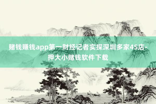 赌钱赚钱app第一财经记者实探深圳多家4S店-押大小赌钱软件下载