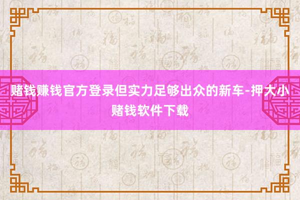 赌钱赚钱官方登录但实力足够出众的新车-押大小赌钱软件下载