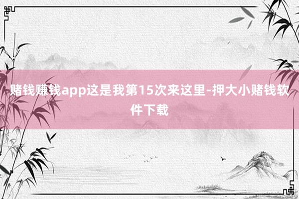赌钱赚钱app这是我第15次来这里-押大小赌钱软件下载