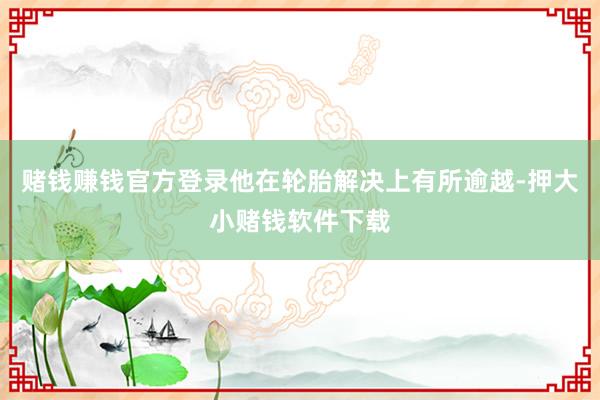 赌钱赚钱官方登录他在轮胎解决上有所逾越-押大小赌钱软件下载