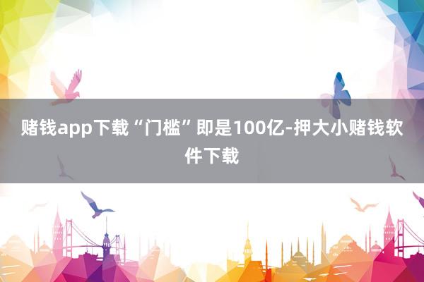 赌钱app下载“门槛”即是100亿-押大小赌钱软件下载