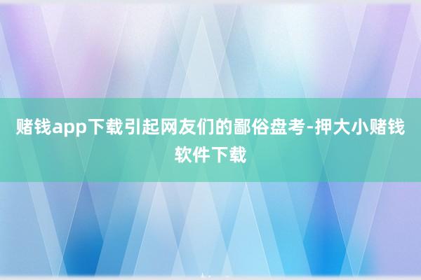 赌钱app下载引起网友们的鄙俗盘考-押大小赌钱软件下载
