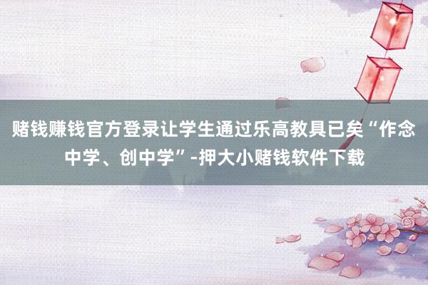 赌钱赚钱官方登录让学生通过乐高教具已矣“作念中学、创中学”-押大小赌钱软件下载