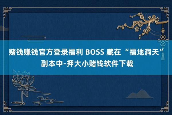 赌钱赚钱官方登录福利 BOSS 藏在 “福地洞天” 副本中-押大小赌钱软件下载