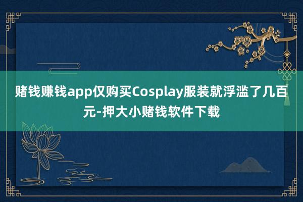 赌钱赚钱app仅购买Cosplay服装就浮滥了几百元-押大小赌钱软件下载