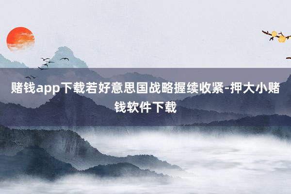 赌钱app下载若好意思国战略握续收紧-押大小赌钱软件下载