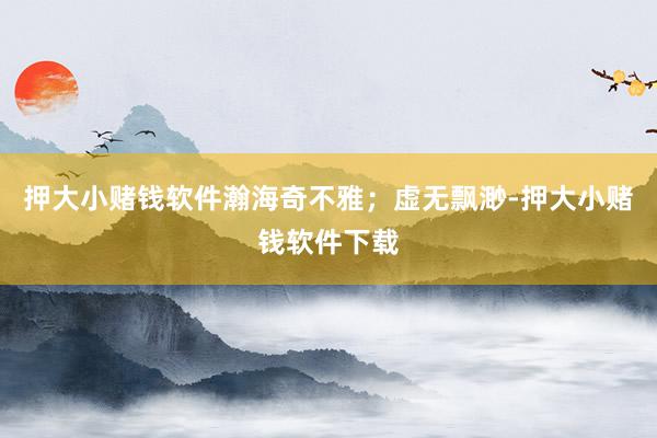 押大小赌钱软件瀚海奇不雅；虚无飘渺-押大小赌钱软件下载