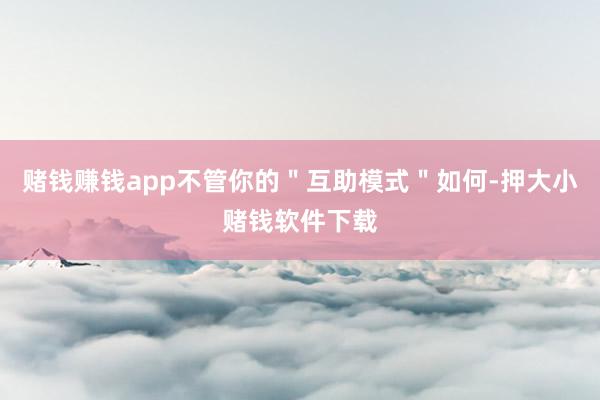 赌钱赚钱app不管你的"互助模式"如何-押大小赌钱软件下载