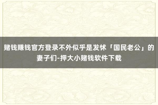 赌钱赚钱官方登录不外似乎是发怵「国民老公」的妻子们-押大小赌钱软件下载