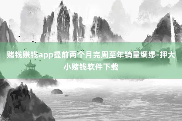 赌钱赚钱app提前两个月完周至年销量绸缪-押大小赌钱软件下载
