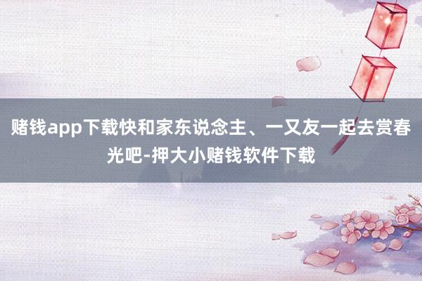 赌钱app下载快和家东说念主、一又友一起去赏春光吧-押大小赌钱软件下载