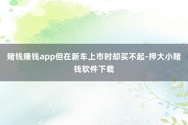 赌钱赚钱app但在新车上市时却买不起-押大小赌钱软件下载