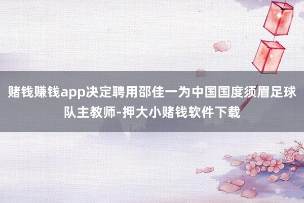 赌钱赚钱app决定聘用邵佳一为中国国度须眉足球队主教师-押大小赌钱软件下载