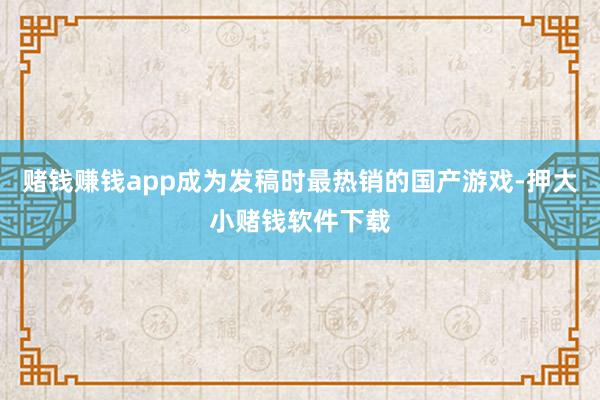 赌钱赚钱app成为发稿时最热销的国产游戏-押大小赌钱软件下载
