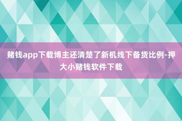 赌钱app下载博主还清楚了新机线下备货比例-押大小赌钱软件下载