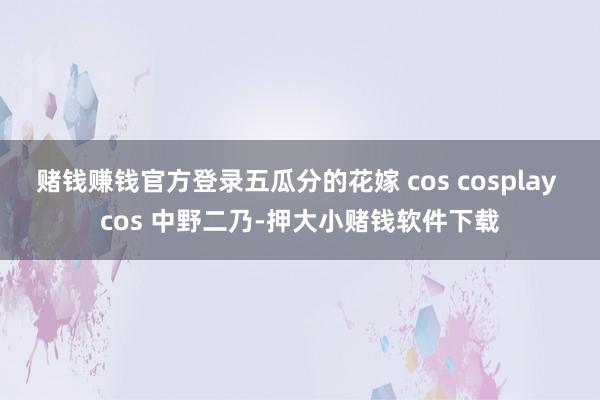 赌钱赚钱官方登录五瓜分的花嫁 cos cosplay cos 中野二乃-押大小赌钱软件下载