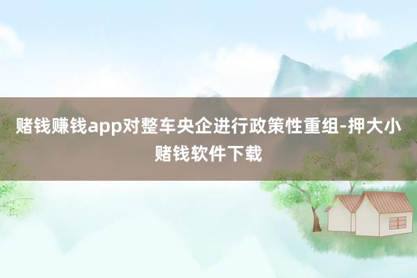 赌钱赚钱app对整车央企进行政策性重组-押大小赌钱软件下载