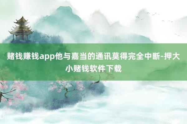 赌钱赚钱app他与嘉当的通讯莫得完全中断-押大小赌钱软件下载