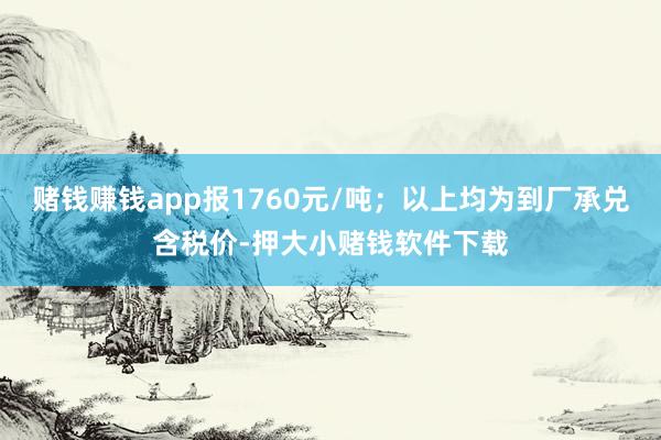 赌钱赚钱app报1760元/吨;以上均为到厂承兑含税价-押大小赌钱软件下载
