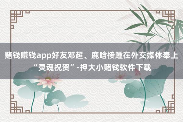 赌钱赚钱app好友邓超、鹿晗接踵在外交媒体奉上“灵魂祝贺”-押大小赌钱软件下载