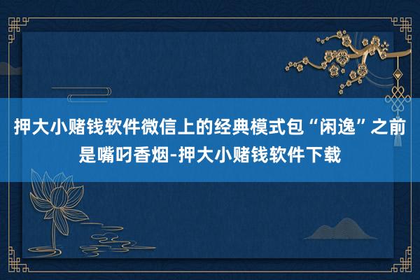 押大小赌钱软件微信上的经典模式包“闲逸”之前是嘴叼香烟-押大小赌钱软件下载