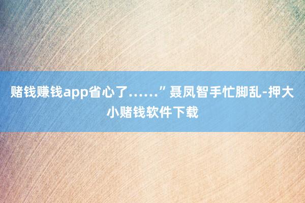 赌钱赚钱app省心了……”聂凤智手忙脚乱-押大小赌钱软件下载