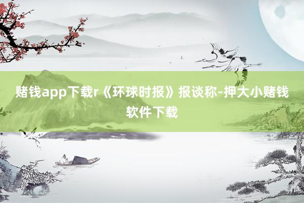 赌钱app下载r 《环球时报》报谈称-押大小赌钱软件下载