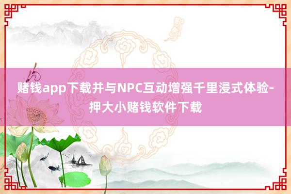 赌钱app下载并与NPC互动增强千里浸式体验-押大小赌钱软件下载
