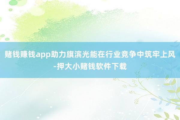 赌钱赚钱app助力旗滨光能在行业竞争中筑牢上风-押大小赌钱软件下载