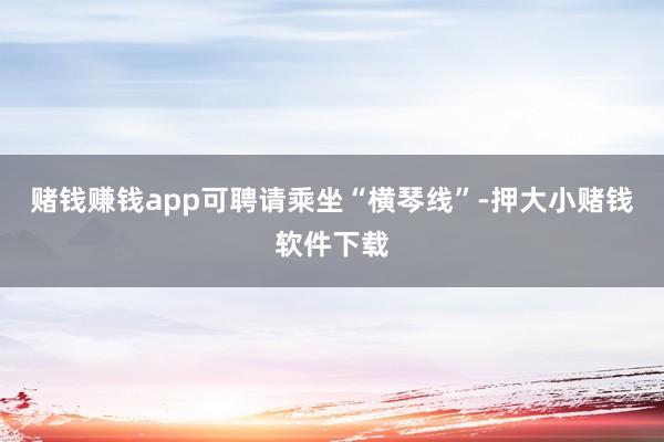 赌钱赚钱app可聘请乘坐“横琴线”-押大小赌钱软件下载