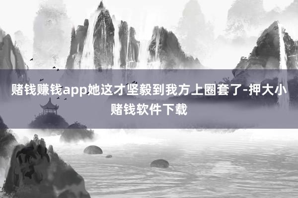 赌钱赚钱app她这才坚毅到我方上圈套了-押大小赌钱软件下载