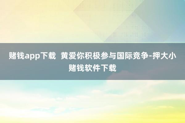 赌钱app下载  黄爱你积极参与国际竞争-押大小赌钱软件下载