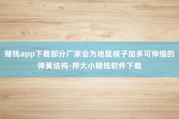 赌钱app下载部分厂家会为地鼠模子加多可伸缩的弹簧结构-押大小赌钱软件下载