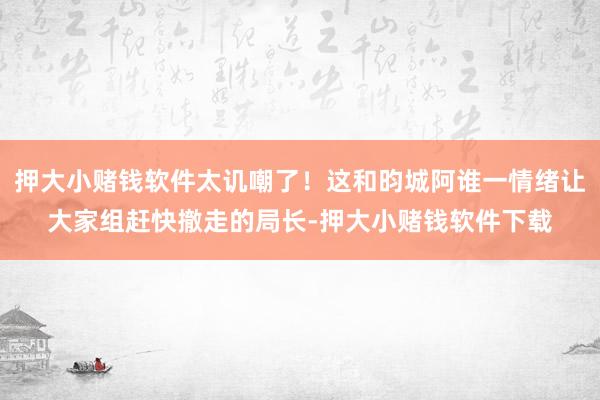 押大小赌钱软件太讥嘲了！这和昀城阿谁一情绪让大家组赶快撤走的局长-押大小赌钱软件下载
