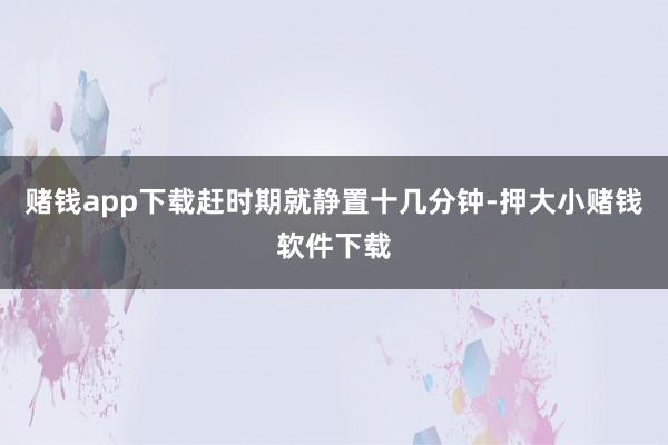 赌钱app下载赶时期就静置十几分钟-押大小赌钱软件下载