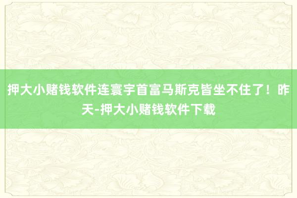 押大小赌钱软件连寰宇首富马斯克皆坐不住了！昨天-押大小赌钱软件下载