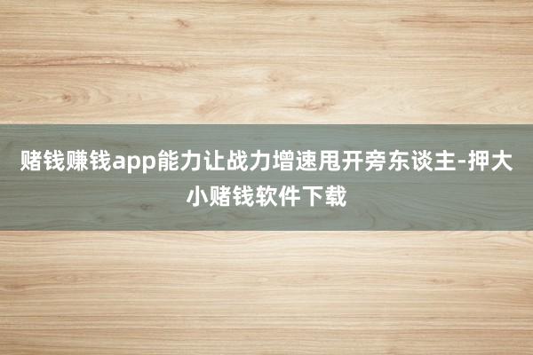 赌钱赚钱app能力让战力增速甩开旁东谈主-押大小赌钱软件下载